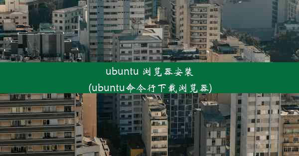 ubuntu 浏览器安装(ubuntu命令行下载浏览器)