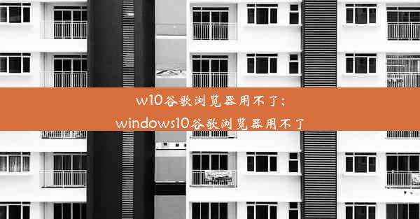 w10谷歌浏览器用不了;windows10谷歌浏览器用不了