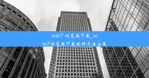 win7 浏览器下载_win7浏览器下载软件无法安装