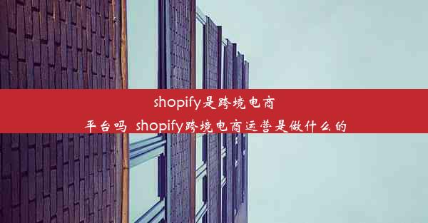 shopify是跨境电商平台吗_shopify跨境电商运营是做什么的