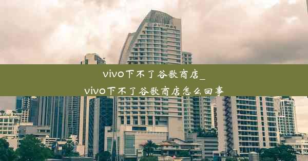 vivo下不了谷歌商店_vivo下不了谷歌商店怎么回事