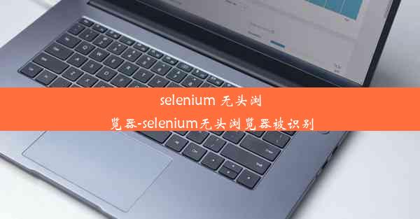 selenium 无头浏览器-selenium无头浏览器被识别