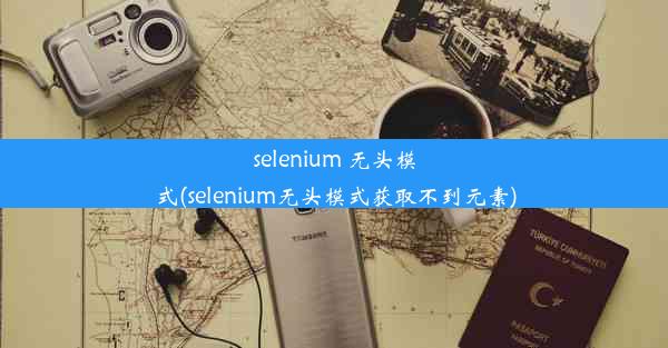 selenium 无头模式(selenium无头模式获取不到元素)