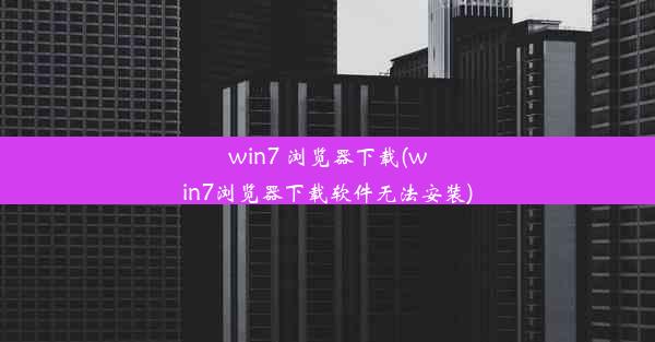 win7 浏览器下载(win7浏览器下载软件无法安装)