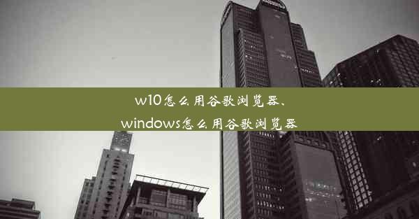 w10怎么用谷歌浏览器、windows怎么用谷歌浏览器