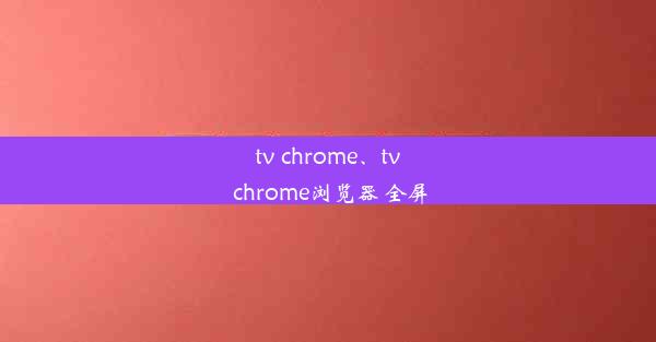 tv chrome、tv chrome浏览器 全屏