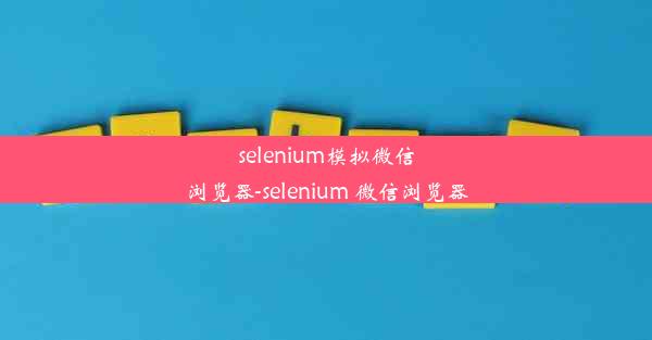 selenium模拟微信浏览器-selenium 微信浏览器