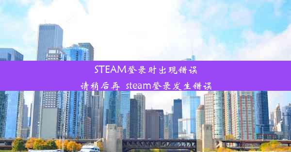 STEAM登录时出现错误请稍后再_steam登录发生错误