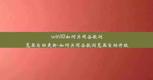 win10如何关闭谷歌浏览器自动更新-如何关闭谷歌浏览器自动升级