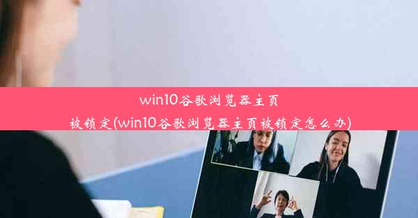 win10谷歌浏览器主页被锁定(win10谷歌浏览器主页被锁定怎么办)