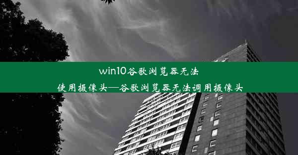 win10谷歌浏览器无法使用摄像头—谷歌浏览器无法调用摄像头