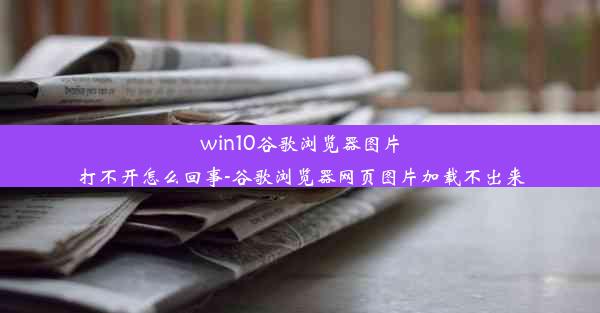 win10谷歌浏览器图片打不开怎么回事-谷歌浏览器网页图片加载不出来