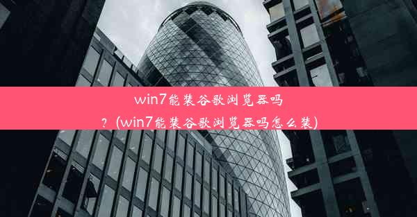 win7能装谷歌浏览器吗？(win7能装谷歌浏览器吗怎么装)