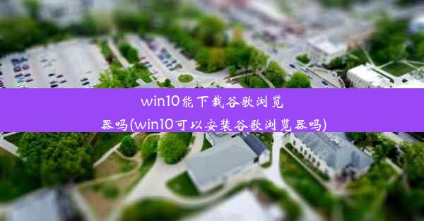 win10能下载谷歌浏览器吗(win10可以安装谷歌浏览器吗)