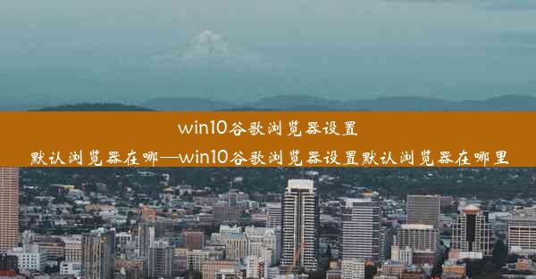 win10谷歌浏览器设置默认浏览器在哪—win10谷歌浏览器设置默认浏览器在哪里