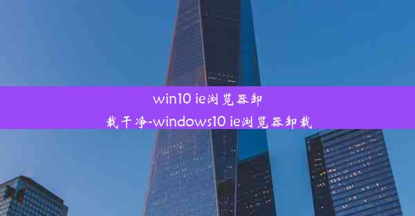 win10 ie浏览器卸载干净-windows10 ie浏览器卸载