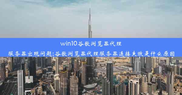 win10谷歌浏览器代理服务器出现问题;谷歌浏览器代理服务器连接失败是什么原因