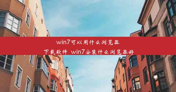 win7可以用什么浏览器下载软件_win7安装什么浏览器好