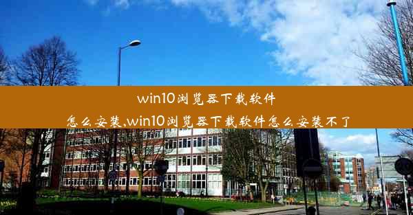 win10浏览器下载软件怎么安装,win10浏览器下载软件怎么安装不了