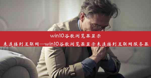 win10谷歌浏览器显示未连接到互联网—win10谷歌浏览器显示未连接到互联网服务器