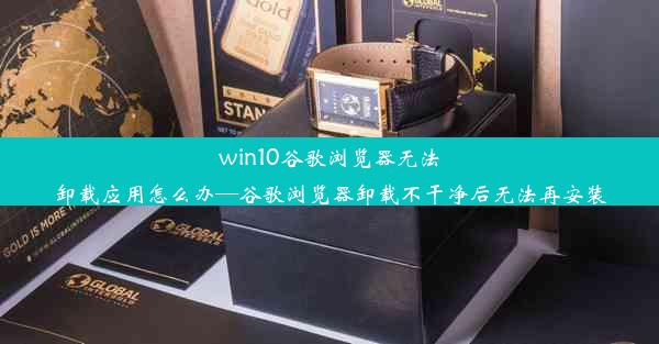 win10谷歌浏览器无法卸载应用怎么办—谷歌浏览器卸载不干净后无法再安装