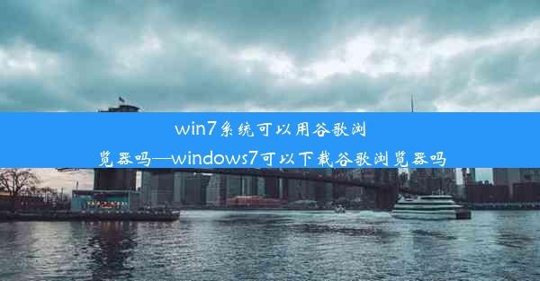 win7系统可以用谷歌浏览器吗—windows7可以下载谷歌浏览器吗