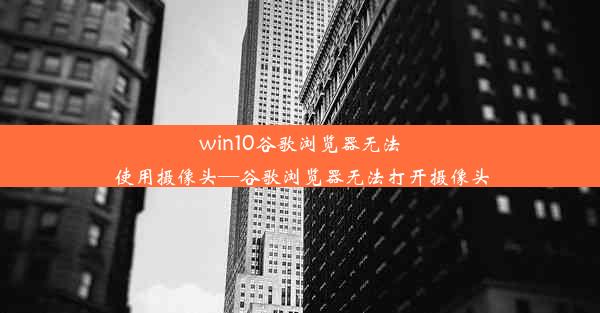 win10谷歌浏览器无法使用摄像头—谷歌浏览器无法打开摄像头