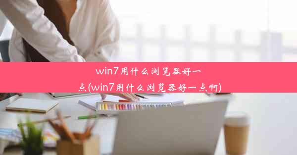 win7用什么浏览器好一点(win7用什么浏览器好一点啊)