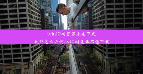 win10浏览器无法下载软件怎么办啊,w10浏览器不能下载