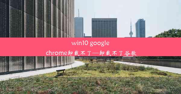 win10 google chrome卸载不了—卸载不了谷歌