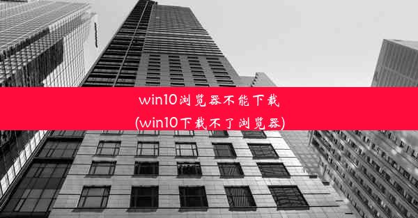 win10浏览器不能下载(win10下载不了浏览器)