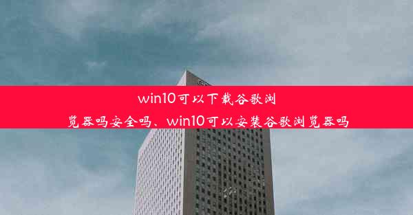 win10可以下载谷歌浏览器吗安全吗、win10可以安装谷歌浏览器吗