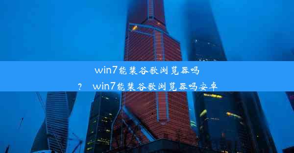 win7能装谷歌浏览器吗？_win7能装谷歌浏览器吗安卓