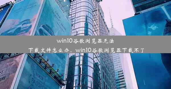 win10谷歌浏览器无法下载文件怎么办、win10谷歌浏览器下载不了