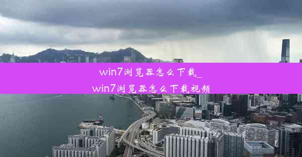 win7浏览器怎么下载_win7浏览器怎么下载视频