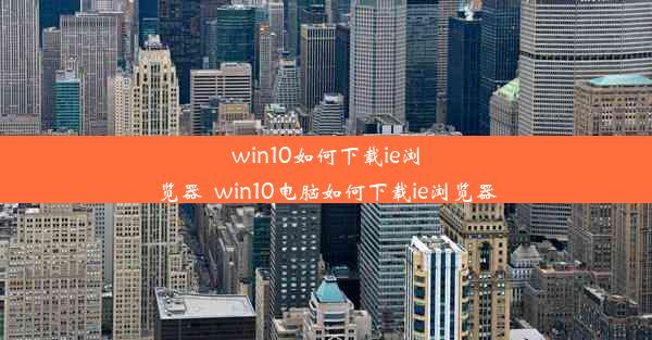 win10如何下载ie浏览器_win10电脑如何下载ie浏览器