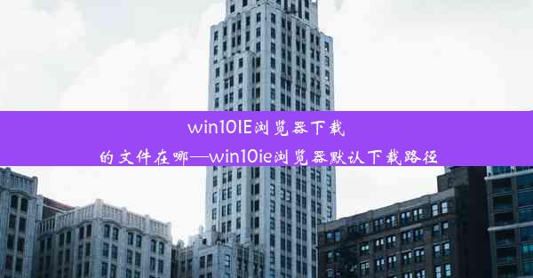 win10IE浏览器下载的文件在哪—win10ie浏览器默认下载路径