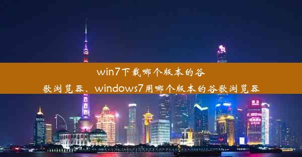 win7下载哪个版本的谷歌浏览器、windows7用哪个版本的谷歌浏览器