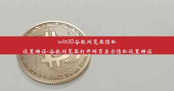 win10谷歌浏览器隐私设置错误-谷歌浏览器打开网页显示隐私设置错误