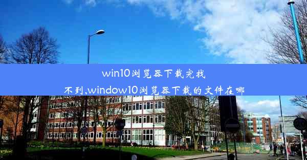 win10浏览器下载完找不到,window10浏览器下载的文件在哪