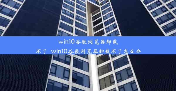 win10谷歌浏览器卸载不了_win10谷歌浏览器卸载不了怎么办