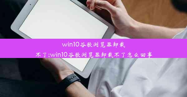 win10谷歌浏览器卸载不了;win10谷歌浏览器卸载不了怎么回事