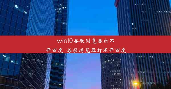 win10谷歌浏览器打不开百度_谷歌游览器打不开百度