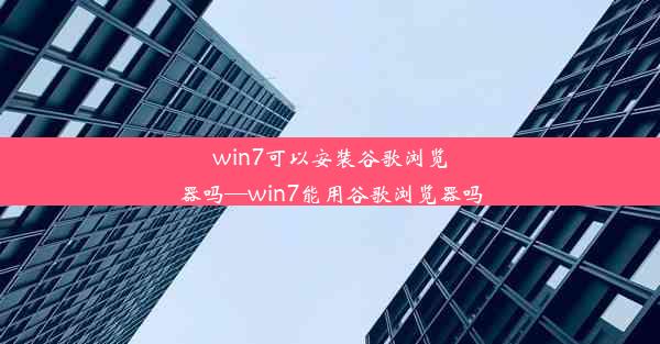 win7可以安装谷歌浏览器吗—win7能用谷歌浏览器吗