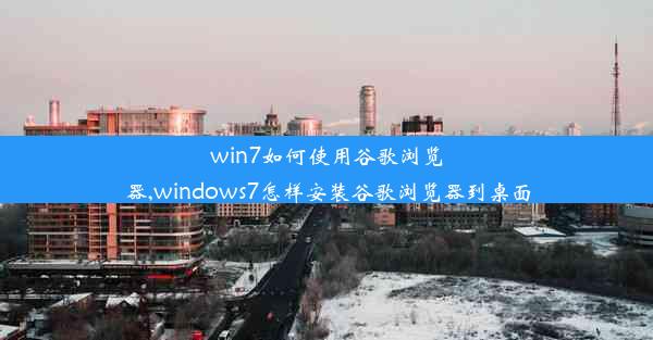 win7如何使用谷歌浏览器,windows7怎样安装谷歌浏览器到桌面