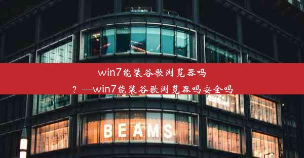 win7能装谷歌浏览器吗？—win7能装谷歌浏览器吗安全吗