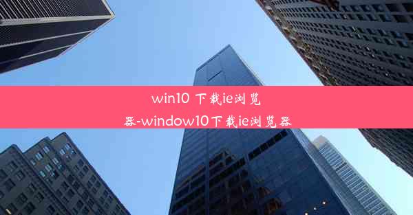 win10 下载ie浏览器-window10下载ie浏览器