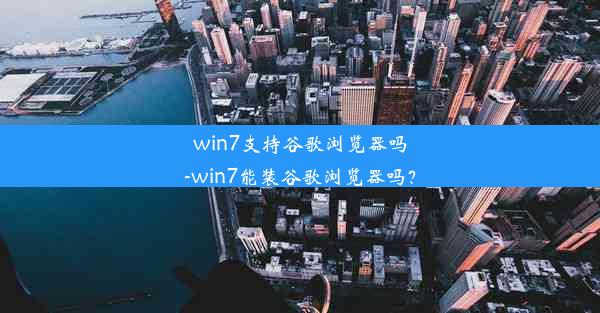 win7支持谷歌浏览器吗-win7能装谷歌浏览器吗？