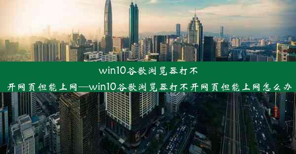 win10谷歌浏览器打不开网页但能上网—win10谷歌浏览器打不开网页但能上网怎么办