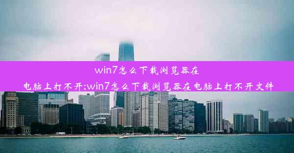 win7怎么下载浏览器在电脑上打不开;win7怎么下载浏览器在电脑上打不开文件